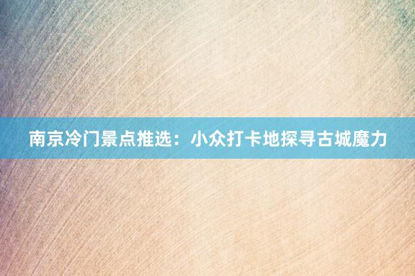 南京冷门景点推选：小众打卡地探寻古城魔力