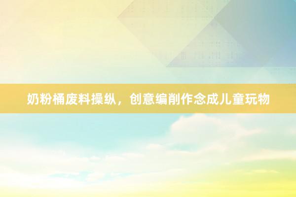 奶粉桶废料操纵，创意编削作念成儿童玩物